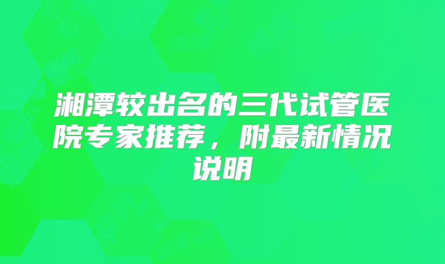 湘潭较出名的三代试管医院专家推荐,附最新情况说明
