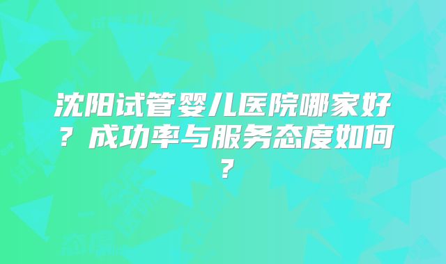 沈阳试管婴儿医院哪家好？成功率与服务态度如何？