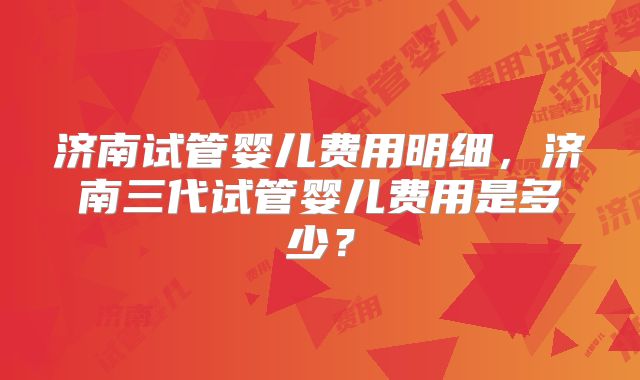 济南试管婴儿费用明细,济南三代试管婴儿费用是多少?