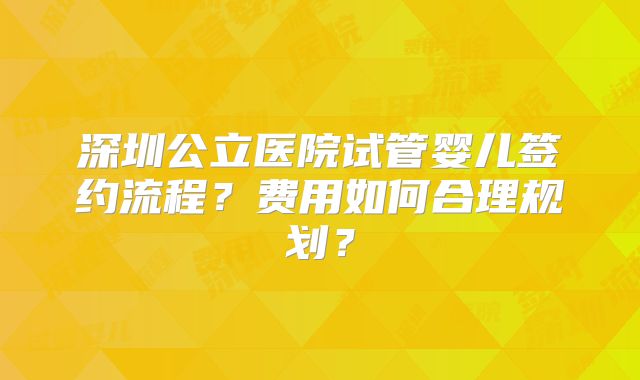 深圳公立医院试管婴儿签约流程？费用如何合理规划？