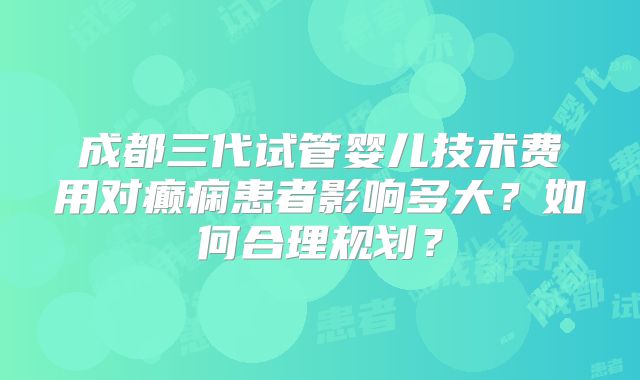 成都三代试管婴儿技术费用对癫痫患者影响多大?如何合理规划?