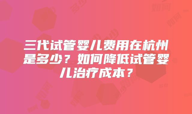 三代试管婴儿费用在杭州是多少?如何降低试管婴儿治疗成本?
