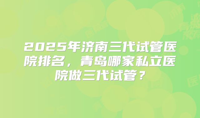 2025年济南三代试管医院排名,青岛哪家私立医院做三代试管?