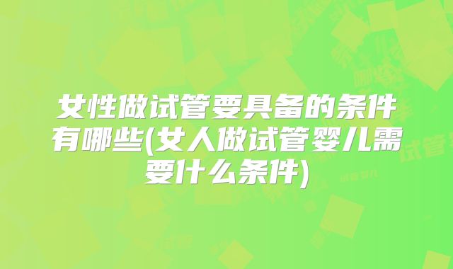 女性做试管要具备的条件有哪些(女人做试管婴儿需要什么条件)