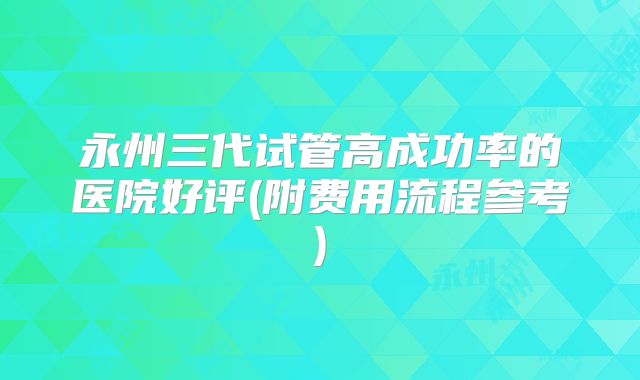 永州三代试管高成功率的医院好评(附费用流程参考)