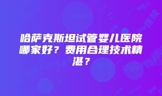 哈萨克斯坦试管婴儿医院哪家好?费用合理技术精湛?