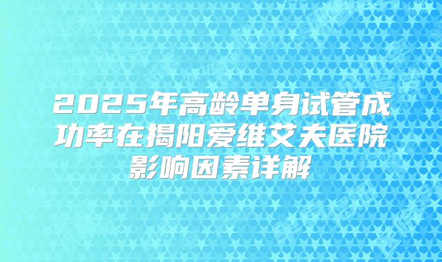 2025年高龄单身试管成功率在揭阳爱维艾夫医院影响因素详解