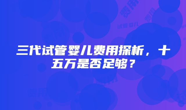 三代试管婴儿费用探析,十五万是否足够?