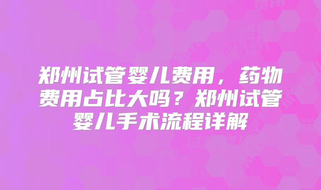 郑州试管婴儿费用,药物费用占比大吗?郑州试管婴儿手术流程详解
