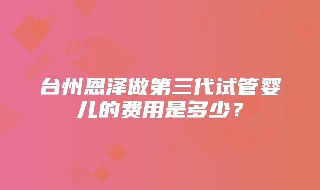 台州恩泽做第三代试管婴儿的费用是多少?
