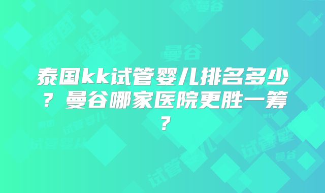 泰国kk试管婴儿排名多少?曼谷哪家医院更胜一筹?