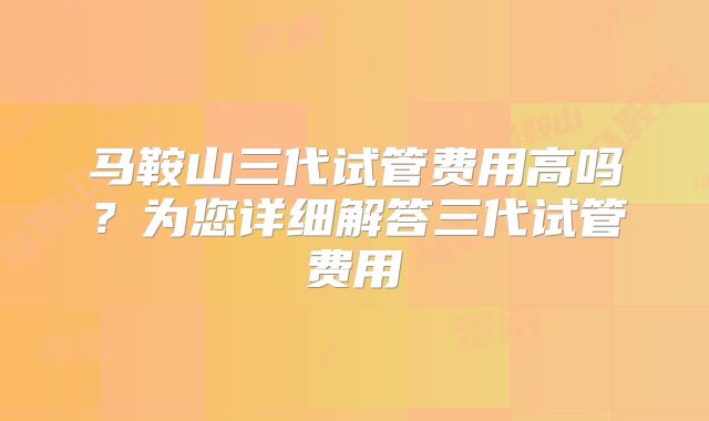 马鞍山三代试管费用高吗？为您详细解答三代试管费用
