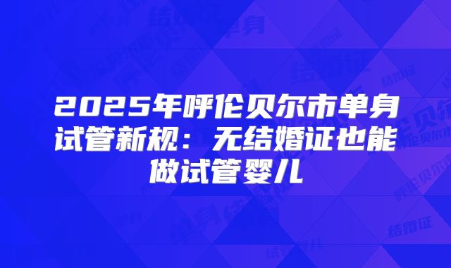 2025年呼伦贝尔市单身试管新规：无结婚证也能做试管婴儿