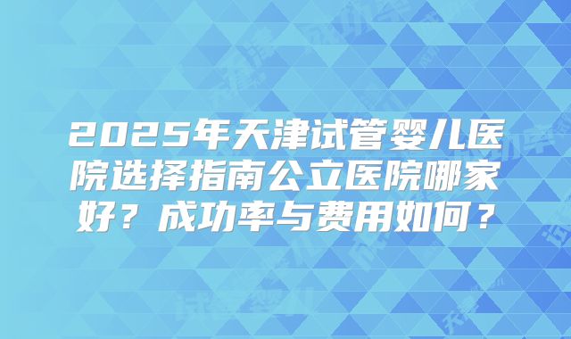2025年天津试管婴儿医院选择指南公立医院哪家好？成功率与费用如何？