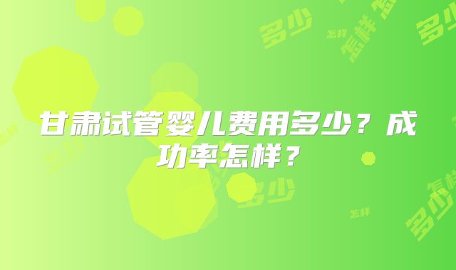 甘肃试管婴儿费用多少？成功率怎样？