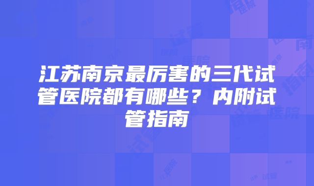 江苏南京最厉害的三代试管医院都有哪些?内附试管指南