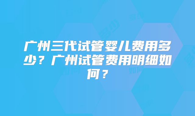 广州三代试管婴儿费用多少？广州试管费用明细如何？