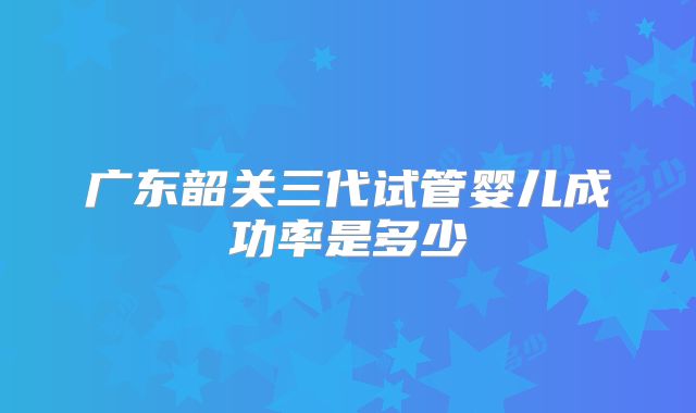 广东韶关三代试管婴儿成功率是多少