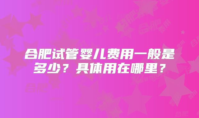 合肥试管婴儿费用一般是多少?具体用在哪里?