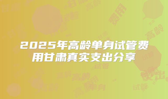 2025年高龄单身试管费用甘肃真实支出分享