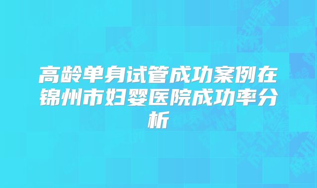 高龄单身试管成功案例在锦州市妇婴医院成功率分析