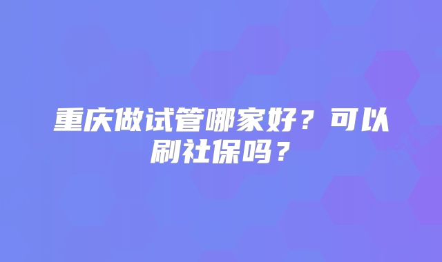 重庆做试管哪家好?可以刷社保吗?
