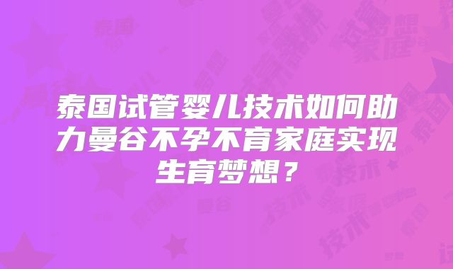 泰国试管婴儿技术如何助力曼谷不孕不育家庭实现生育梦想?