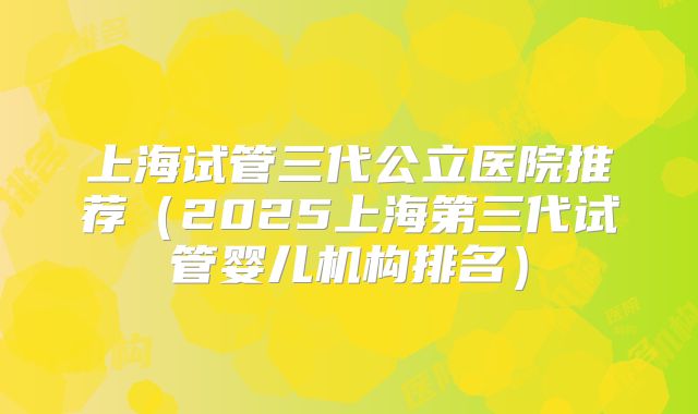 上海试管三代公立医院推荐（2025上海第三代试管婴儿机构排名）