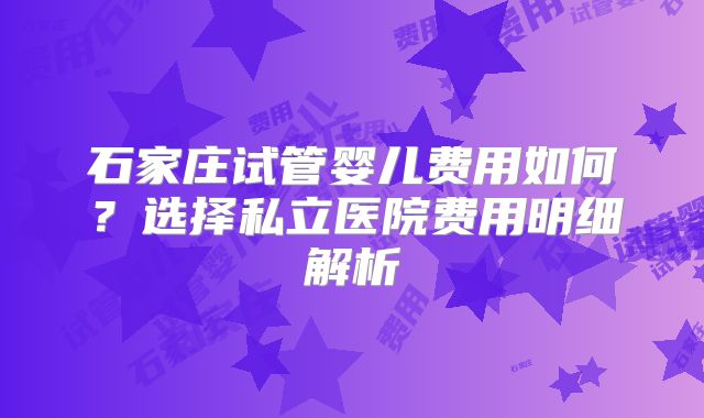 石家庄试管婴儿费用如何？选择私立医院费用明细解析