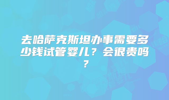 去哈萨克斯坦办事需要多少钱试管婴儿?会很贵吗?