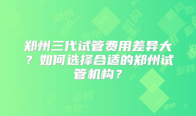 郑州三代试管费用差异大？如何选择合适的郑州试管机构？