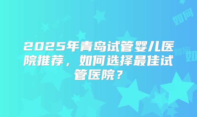 2025年青岛试管婴儿医院推荐,如何选择最佳试管医院?