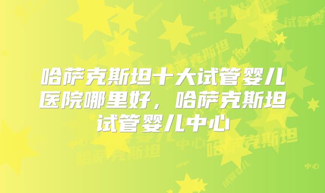 哈萨克斯坦十大试管婴儿医院哪里好，哈萨克斯坦试管婴儿中心