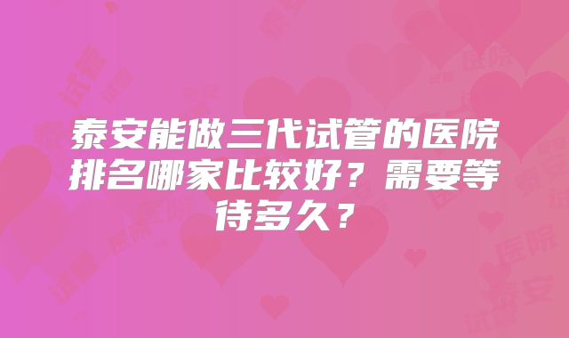 泰安能做三代试管的医院排名哪家比较好?需要等待多久?