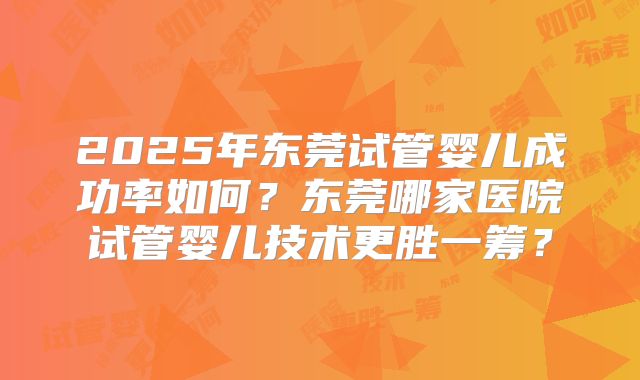 2025年东莞试管婴儿成功率如何?东莞哪家医院试管婴儿技术更胜一筹?