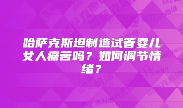 哈萨克斯坦制造试管婴儿女人痛苦吗?如何调节情绪?