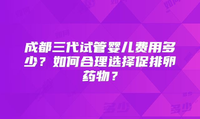 成都三代试管婴儿费用多少?如何合理选择促排卵药物?