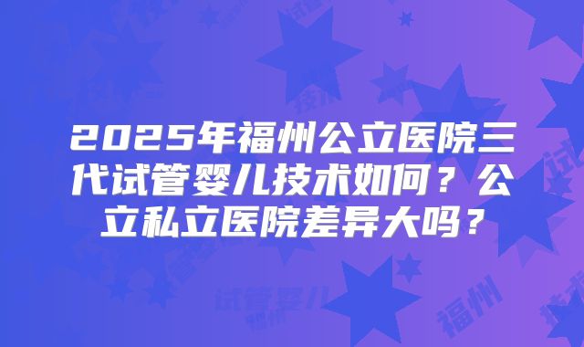2025年福州公立医院三代试管婴儿技术如何?公立私立医院差异大吗?