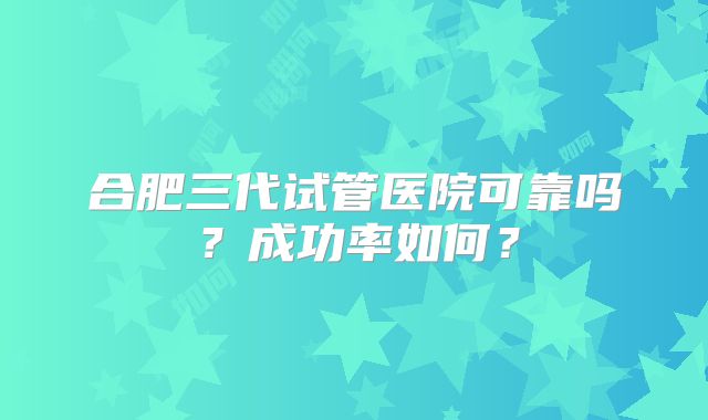合肥三代试管医院可靠吗?成功率如何?
