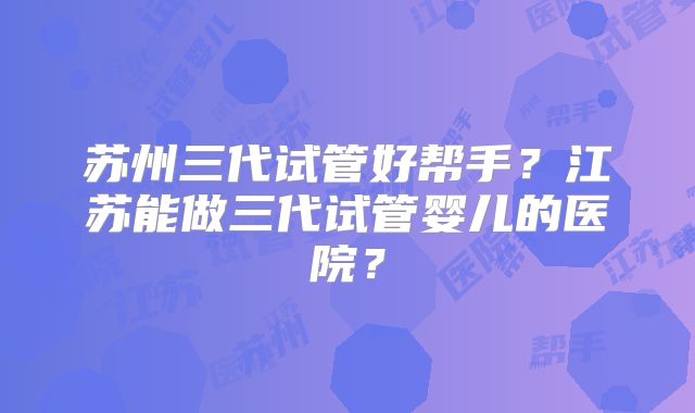 苏州三代试管好帮手?江苏能做三代试管婴儿的医院?