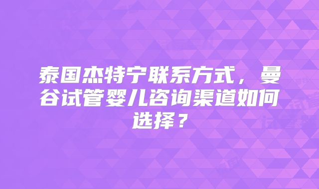 泰国杰特宁联系方式，曼谷试管婴儿咨询渠道如何选择？