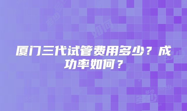 厦门三代试管费用多少？成功率如何？
