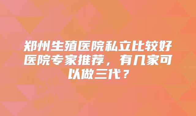 郑州生殖医院私立比较好医院专家推荐,有几家可以做三代?