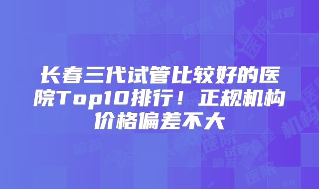长春三代试管比较好的医院Top10排行！正规机构价格偏差不大