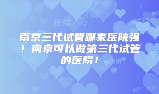 南京三代试管哪家医院强！南京可以做第三代试管的医院！