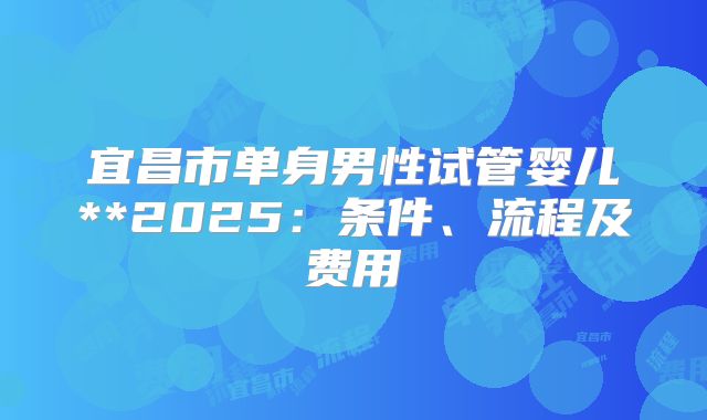 宜昌市单身男性试管婴儿**2025：条件、流程及费用