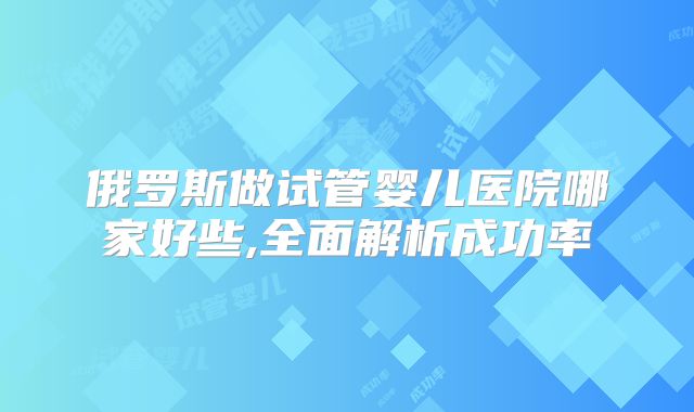 俄罗斯做试管婴儿医院哪家好些,全面解析成功率