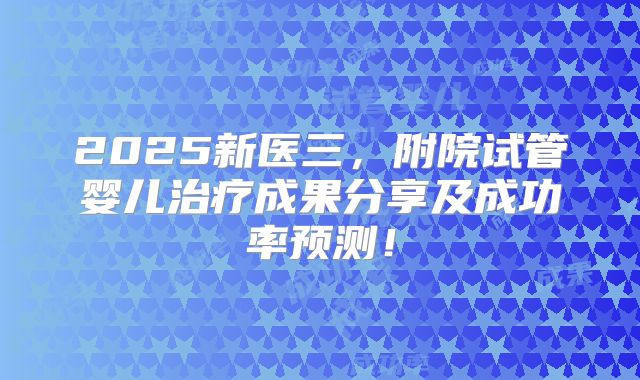 2025新医三，附院试管婴儿治疗成果分享及成功率预测！