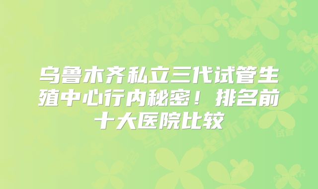 乌鲁木齐私立三代试管生殖中心行内秘密!排名前十大医院比较