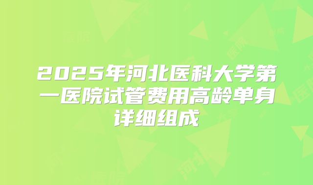 2025年河北医科大学第一医院试管费用高龄单身详细组成